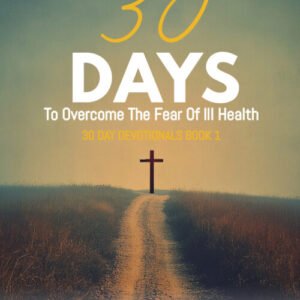 30 Days To Overcome The Fear Of Ill Health: A Step-By-Step Guide To Your Healing